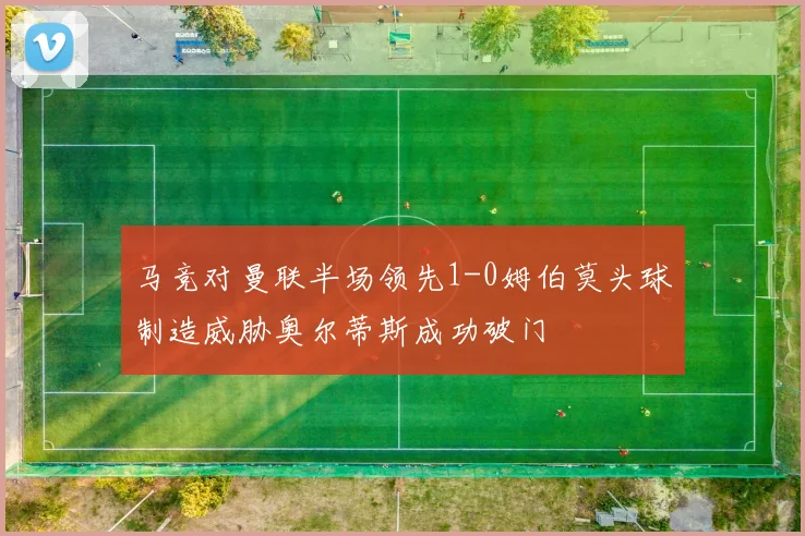 马竞对曼联半场领先1-0姆伯莫头球制造威胁奥尔蒂斯成功破门
