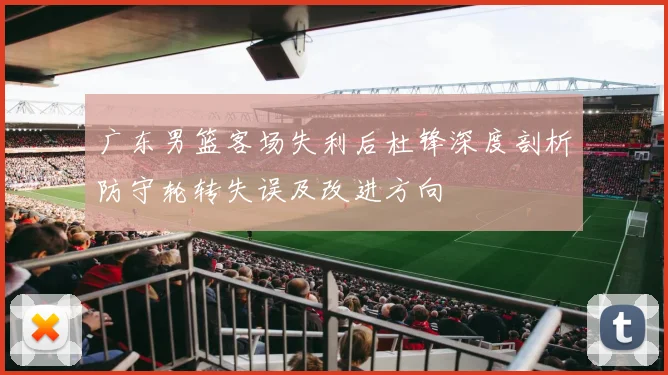 广东男篮客场失利后杜锋深度剖析防守轮转失误及改进方向