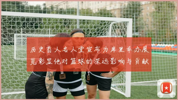 历史首人名人堂宣布为库里举办展览彰显他对篮球的深远影响与贡献