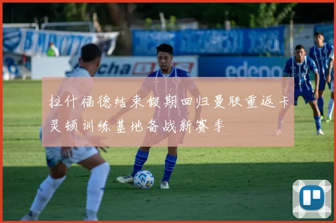 拉什福德结束假期回归曼联重返卡灵顿训练基地备战新赛季