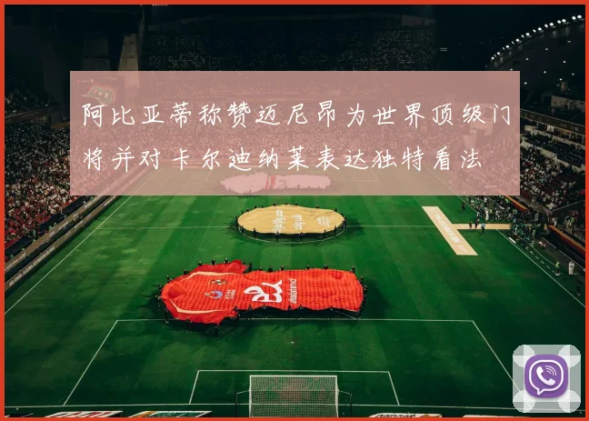 阿比亚蒂称赞迈尼昂为世界顶级门将并对卡尔迪纳莱表达独特看法